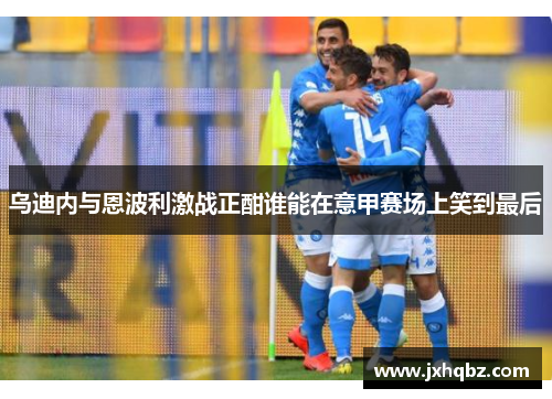 乌迪内与恩波利激战正酣谁能在意甲赛场上笑到最后