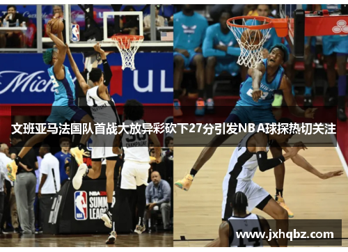 文班亚马法国队首战大放异彩砍下27分引发NBA球探热切关注