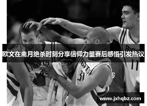 欧文在斋月绝杀时刻分享信仰力量赛后感悟引发热议